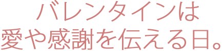 バレンタインは愛や感謝を伝える日。